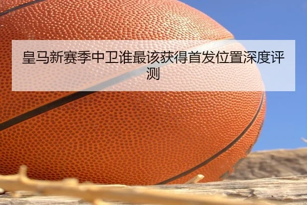 皇马新赛季中卫谁最该获得首发位置深度评测