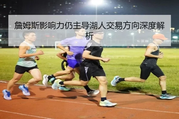 詹姆斯影响力仍主导湖人交易方向深度解析